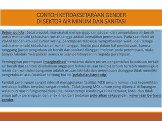 CONTOH KETIDAKSETARAAN GENDER
DI SEKTOR AIR MINUM DAN SANITASI
Beban ganda : Secara sosial, masyarakat menganggap pengadaan dan pengelolaan air bersih
untuk memenuhi kebutuhan rumah tangga adalah kewajiban perempuan. Pada saat debit air
PDAM rendah atau air sumur kering, perempuan terpaksa mengorbankan waktu dan tenaga
untuk memenuhi kebutuhan air rumah tangga. Begitu pula dalam hal pembiayaan, karena
tanggung jawab pengadaan air bersih dan sanitasi dianggap melekat pada perempuan, maka
banyak laki-laki melepaskan semua urusan pembiayaan ini kepada perempuan.
Peminggiran perempuan (marginalisasi) terutama dalam proses pengambilan keputusan terkait
air bersih dan sanitasi disebabkan anggapan bahwa urusan fasilitas umum terlebih menyangkut
teknis dan kontruksi bangunan adalah urusan laki-laki dan perempuan dianggap tidak memiliki
pengetahuan atau keahlian tentang hal ini (pelabelan/stereotip).
Kendati perempuan sangat intensif menggunakan fasilitas MCK umum namun rasa kepemilikan
terhadap fasilitas tersebut sangat rendah. Tidak jarang MCK umum yang dijumpai di lapangan
walaupun masih fungsional dapai digunakan tetapi kondisinya tidak terawat, kotor dan tidak
aman untuk perempuan dan anak-anak dari tindakan pelecehan seksual dan kekerasan berbasis
gender.
 