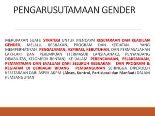 PENGARUSUTAMAAN GENDER
MERUPAKAN SUATU STRATEGI UNTUK MENCAPAI KESETARAAN DAN KEADILAN
GENDER, MELALUI KEBIJAKAN, PROGRAM DAN KEGIATAN YANG
MEMPERHATIKAN PENGALAMAN, ASPIRASI, KEBUTUHAN, DAN PERMASALAHAN
LAKI-LAKI DAN PEREMPUAN (TERMASUK LANSIA,ANAK2, PENYANDANG
DISABILITAS, KELOMPOK RENTAN) KE DALAM PERENCANAAN, PELAKSANAAN,
PEMANTAUAN DAN EVALUASI DARI SELURUH KEBIJAKAN DAN PROGRAM &
KEGIATAN DI BERBAGAI BIDANG PEMBANGUNAN SEHINGGA DIPEROLEH
KESETARAAN DARI ASPEK AKPM (Akses, Kontrol, Partisipasi dan Manfaat) DALAM
PEMBANGUNAN
 