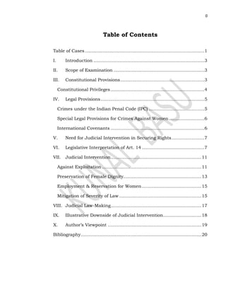 0
Table of Contents
Table of Cases ....................................................................................1
I. Introduction ..............................................................................3
II. Scope of Examination ................................................................3
III. Constitutional Provisions...........................................................3
Constitutional Privileges..................................................................4
IV. Legal Provisions.........................................................................5
Crimes under the Indian Penal Code (IPC) .......................................5
Special Legal Provisions for Crimes Against Women.........................6
International Covenants ..................................................................6
V. Need for Judicial Intervention in Securing Rights.......................7
VI. Legislative Interpretation of Art. 14 ............................................7
VII. Judicial Intervention................................................................11
Against Exploitation ......................................................................11
Preservation of Female Dignity.......................................................13
Employment & Reservation for Women..........................................15
Mitigation of Severity of Law ..........................................................15
VIII. Judicial Law-Making................................................................17
IX. Illustrative Downside of Judicial Intervention...........................18
X. Author’s Viewpoint ..................................................................19
Bibliography.....................................................................................20
 