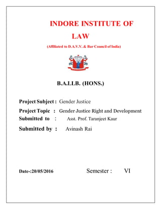 INDORE INSTITUTE OF
LAW
(Affiliated to D.A.V.V. & Bar Council of India)
{{
B.A.LLB. (HONS.)
Project Subject : Gender Justice
Project Topic : Gender Justice Right and Development
Submitted to : Asst. Prof. Taranjeet Kaur
Submitted by : Avinash Rai
Date-:20/05/2016 Semester : VI
 