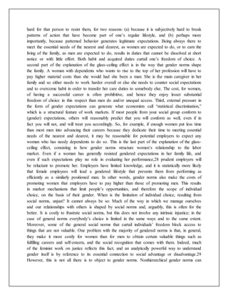 hard for that person to resist them, for two reasons: (a) because it is subjectively hard to break
patterns of action that have become part of one’s regular lifestyle, and (b) perhaps more
importantly, because patterned behavior generates legitimate expectations. Being always there to
meet the essential needs of the nearest and dearest, as women are expected to do, or to earn the
living of the family, as men are expected to do, results in duties that cannot be dissolved at short
notice or with little effort. Both habit and acquired duties curtail one’s freedom of choice. A
second part of the explanation of the glass-ceiling effect is in the way that gender norms shape
the family. A woman with dependents who wants to rise to the top of her profession will have to
pay higher material costs than she would had she been a man: She is the main caregiver in her
family and so either needs to work harder overall or else she needs to counter social expectations
and to overcome habit in order to transfer her care duties to somebody else. The cost, for women,
of having a successful career is often prohibitive, and hence they enjoy lesser substantial
freedom of choice in this respect than men do and/or unequal access. Third, external pressure in
the form of gender expectations can generate what economists call “statistical discrimination,”
which is a structural feature of work markets. If most people from your social group conform to
(gender) expectations, others will reasonably predict that you will conform as well, even if in
fact you will not, and will treat you accordingly. So, for example, if enough women put less time
than most men into advancing their careers because they dedicate their time to meeting essential
needs of the nearest and dearest, it may be reasonable for potential employers to expect any
woman who has needy dependents to do so. This is the last part of the explanation of the glass-
ceiling effect, consisting in how gender norms structure women’s relationship to the labor
market. Even if a woman has generally resisted gendered expectations in her family life, and
even if such expectations play no role in evaluating her performance,28 prudent employers will
be reluctant to promote her. Employers have limited knowledge, and it is statistically more likely
that female employees will lead a gendered lifestyle that prevents them from performing as
efficiently as a similarly positioned man. In other words, gender norms also make the costs of
promoting women that employers have to pay higher than those of promoting men. This results
in market mechanisms that limit people’s opportunities, and therefore the scope of individual
choice, on the basis of their gender. When is the limitation of individual choice, resulting from
social norms, unjust? It cannot always be so: Much of the way in which we manage ourselves
and our relationships with others is shaped by social norms and, arguably, this is often for the
better. It is costly to frustrate social norms, but this does not involve any intrinsic injustice; in the
case of general norms everybody’s choice is limited in the same ways and to the same extent.
Moreover, some of the general social norms that curtail individuals’ freedom block access to
things that are not valuable. One problem with the majority of gendered norms is that, in general,
they make it more costly for women than for men to obtain certain valuable things such as
fulfilling careers and self-esteem, and the social recognition that comes with them. Indeed, much
of the feminist work on justice reflects this fact, and an analytically powerful way to understand
gender itself is by reference to its essential connection to social advantage or disadvantage.29
However, this is not all there is to object to gender norms. Nonhierarchical gender norms can
 