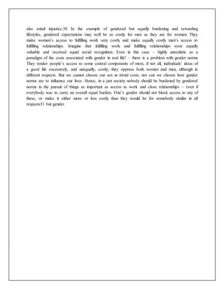 also entail injustice.30 In the example of gendered but equally burdening and rewarding
lifestyles, gendered expectations may well be as costly for men as they are for women: They
make women’s access to fulfilling work very costly and make equally costly men’s access to
fulfilling relationships. Imagine that fulfilling work and fulfilling relationships were equally
valuable and received equal social recognition. Even in this case – highly unrealistic as a
paradigm of the costs associated with gender in real life! – there is a problem with gender norms
They render people’s access to some central components of most, if not all, individuals’ ideas of
a good life excessively, and unequally, costly; they oppress both women and men, although in
different respects. But we cannot choose our sex at trivial costs, nor can we choose how gender
norms are to influence our lives. Hence, in a just society nobody should be burdened by gendered
norms in the pursuit of things as important as access to work and close relationships – even if
everybody was to carry an overall equal burden. One’s gender should not block access to any of
these, or make it either more or less costly than they would be for somebody similar in all
respects31 but gender.
 