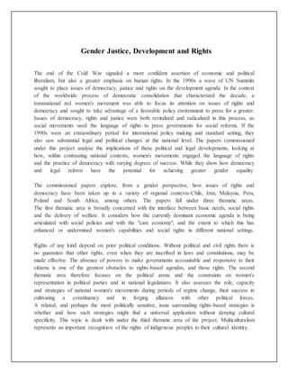 Gender Justice, Development and Rights
The end of the Cold War signaled a more confident assertion of economic and political
liberalism, but also a greater emphasis on human rights. In the 1990s a wave of UN Summits
sought to place issues of democracy, justice and rights on the development agenda. In the context
of the worldwide process of democratic consolidation that characterized the decade, a
transnational zed women's movement was able to focus its attention on issues of rights and
democracy and sought to take advantage of a favorable policy environment to press for a greater.
Issues of democracy, rights and justice were both revitalized and radicalized in this process, as
social movements used the language of rights to press governments for social reforms. If the
1990s were an extraordinary period for international policy making and standard setting, they
also saw substantial legal and political changes at the national level. The papers commissioned
under this project analyse the implications of these political and legal developments, looking at
how, within contrasting national contexts, women's movements engaged the language of rights
and the practice of democracy with varying degrees of success. While they show how democracy
and legal reform have the potential for achieving greater gender equality.
The commissioned papers explore, from a gender perspective, how issues of rights and
democracy have been taken up in a variety of regional contexts-Chile, Iran, Malaysia, Peru,
Poland and South Africa, among others. The papers fall under three thematic areas.
The first thematic area is broadly concerned with the interface between basic needs, social rights
and the delivery of welfare. It considers how the currently dominant economic agenda is being
articulated with social policies and with the "care economy", and the extent to which this has
enhanced or undermined women's capabilities and social rights in different national settings.
Rights of any kind depend on prior political conditions. Without political and civil rights there is
no guarantee that other rights, even when they are inscribed in laws and constitutions, may be
made effective. The absence of powers to make governments accountable and responsive to their
citizens is one of the greatest obstacles to rights-based agendas, and those rights. The second
thematic area therefore focuses on the political arena and the constraints on women's
representation in political parties and in national legislatures. It also assesses the role, capacity
and strategies of national women's movements during periods of regime change, their success in
cultivating a constituency and in forging alliances with other political forces.
A related, and perhaps the most politically sensitive, issue surrounding rights-based strategies is
whether and how such strategies might find a universal application without denying cultural
specificity. This topic is dealt with under the third thematic area of the project. Multiculturalism
represents an important recognition of the rights of indigenous peoples to their cultural identity.
 