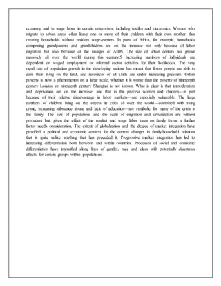 economy and in wage labor in certain enterprises, including textiles and electronics. Women who
migrate to urban areas often leave one or more of their children with their own mother, thus
creating households without resident wage-earners. In parts of Africa, for example, households
comprising grandparents and grandchildren are on the increase not only because of labor
migration but also because of the ravages of AIDS. The size of urban centers has grown
massively all over the world during this century.5 Increasing numbers of individuals are
dependent on waged employment or informal sector activities for their livelihoods. The very
rapid rate of population growth in the developing nations has meant that fewer people are able to
earn their living on the land, and resources of all kinds are under increasing pressure. Urban
poverty is now a phenomenon on a large scale; whether it is worse than the poverty of nineteenth
century London or nineteenth century Shanghai is not known. What is clear is that immoderation
and deprivation are on the increase, and that in this process women and children—in part
because of their relative disadvantage in labor markets—are especially vulnerable. The large
numbers of children living on the streets in cities all over the world—combined with rising
crime, increasing substance abuse and lack of education—are symbolic for many of the crisis in
the family. The size of populations and the scale of migration and urbanization are without
precedent but, given the effect of the market and wage labor rates on family forms, a further
factor needs consideration. The extent of globalization and the degree of market integration have
provided a political and economic context for the current changes in family/household relations
that is quite unlike anything that has preceded it. Progressive market integration has led to
increasing differentiation both between and within countries. Processes of social and economic
differentiation have intensified along lines of gender, race and class with potentially disastrous
effects for certain groups within populations.
 
