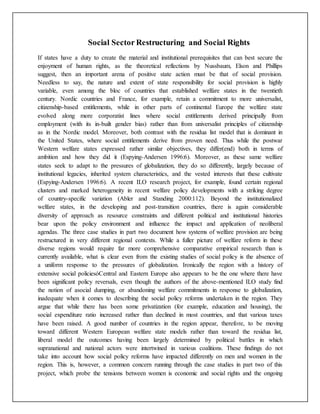 Social Sector Restructuring and Social Rights
If states have a duty to create the material and institutional prerequisites that can best secure the
enjoyment of human rights, as the theoretical reflections by Nussbaum, Elson and Phillips
suggest, then an important arena of positive state action must be that of social provision.
Needless to say, the nature and extent of state responsibility for social provision is highly
variable, even among the bloc of countries that established welfare states in the twentieth
century. Nordic countries and France, for example, retain a commitment to more universalist,
citizenship-based entitlements, while in other parts of continental Europe the welfare state
evolved along more corporatist lines where social entitlements derived principally from
employment (with its in-built gender bias) rather than from universalist principles of citizenship
as in the Nordic model. Moreover, both contrast with the residua list model that is dominant in
the United States, where social entitlements derive from proven need. Thus while the postwar
Western welfare states expressed rather similar objectives, they differ(end) both in terms of
ambition and how they did it (Espying-Andersen 1996:6). Moreover, as these same welfare
states seek to adapt to the pressures of globalization, they do so differently, largely because of
institutional legacies, inherited system characteristics, and the vested interests that these cultivate
(Espying-Andersen 1996:6). A recent ILO research project, for example, found certain regional
clusters and marked heterogeneity in recent welfare policy developments with a striking degree
of country-specific variation (Abler and Standing 2000:112). Beyond the institutionalized
welfare states, in the developing and post-transition countries, there is again considerable
diversity of approach as resource constraints and different political and institutional histories
bear upon the policy environment and influence the impact and application of neoliberal
agendas. The three case studies in part two document how systems of welfare provision are being
restructured in very different regional contexts. While a fuller picture of welfare reform in these
diverse regions would require far more comprehensive comparative empirical research than is
currently available, what is clear even from the existing studies of social policy is the absence of
a uniform response to the pressures of globalization. Ironically the region with a history of
extensive social policiesóCentral and Eastern Europe also appears to be the one where there have
been significant policy reversals, even though the authors of the above-mentioned ILO study find
the notion of asocial dumping, or abandoning welfare commitments in response to globalization,
inadequate when it comes to describing the social policy reforms undertaken in the region. They
argue that while there has been some privatization (for example, education and housing), the
social expenditure ratio increased rather than declined in most countries, and that various taxes
have been raised. A good number of countries in the region appear, therefore, to be moving
toward different Western European welfare state models rather than toward the residua list,
liberal model the outcomes having been largely determined by political battles in which
supranational and national actors were intertwined in various coalitions. These findings do not
take into account how social policy reforms have impacted differently on men and women in the
region. This is, however, a common concern running through the case studies in part two of this
project, which probe the tensions between women is economic and social rights and the ongoing
 
