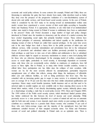 economic and social policy reforms. In some contexts (for example, Poland and Chile), these are
threatening to undermine the gains that have already been made, while elsewhere (such as India)
they deny even the prospect of the progressive realization of a non-discriminatory system of
decent jobs and public services, and broad-based social security systems. In the case of Poland,
which is considered by the ILO study to be moving toward an institutionalized welfare state
model, women have experienced a severe erosion of their social rights according to Jacqueline
Heine and Stephaney Ported. It is appropriate, therefore, to ask what kind of an institutionalized
welfare state model is being created in Poland if women is entitlements have been so undermined
in the process? Heine and Ported document a large number of legal and policy changes
introduced in Poland since the transition to democracy and the advent of a market economy that
have eroded longstanding social rights that primarily benefited women. These reforms have
taken liberal principles of autonomy, individualism and indeed equality as the justification for
stripping women of what in Poland are called their especial privileges. At the same time severe
cuts in the state budget have dealt a heavy blow to the public provision of infant care and
childcare services, while economic rationalization and privatization have led to the widespread
closure of preschools and subsidized infant care facilities previously provided by enterprises.
Such privileges as paid leave to take care of sick children and entitlements to free or subsidized
childcare services might be argued as necessary mechanisms to ensure a more level playing field
for those who are otherwise disadvantaged. In the emerging model of welfare, comprehensive
access to social rights, particularly to social security, is increasingly dependent on economic
status: only those who are economically active, whether as employees or employers, have full
access to these rights. But in Poland, as in many other former socialist countries, women is
official labor force participation rate has fallen since the collapse of state socialism, while
women are by far the most severely affected by unemployment, particularly long-term
unemployment state of affairs that reflects, among other things, the inadequacy of affordable
infant care and childcare facilities, as well as hiring preferences that favor men. This has
coincided with an increasing gender gap in wages in many sectors; it is estimated that women
earn on average 20 to 30 per cent less than men who have similar educational qualifications and
experience. Hence many social benefits (pensions, health insurance and so on) that used to be
universal rights in socialist regimes are now available only to those enjoying direct access to the
formal labor market, which, if not directly discriminating against women, indirectly places many
at a disadvantage revealing a male bias in social policy (Lewis 1992; Elson and Chagatai 2000).
The 1999 reform of the Polish social security system, which introduced funded pension plans,
has further reinforced the link between the level of income and social citizenship. While
previously access to a state pension depended on a system of mutual aid and was an automatic
right for both men and women, it now depends much more strictly on past earnings and ability to
contribute on a monthly basis to a pension fund. Hence women, who constitute 75 per cent of
those who earn below-average wages and the majority of the unemployed, have had their
entitlements curtailed because of their marginal economic status. Yet Heine and Portentous
account of social and political citizenship in Poland ends on an optimistic note. There is
 