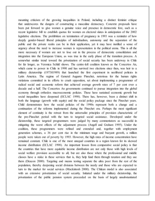 mounting criticism of the growing inequalities in Poland, including a distinct feminist critique
that underscores the dangers of constructing a masculine democracy. Concrete proposals have
been put forward to give women a genuine voice and presence in democratic fore, such as a
recent legislative bill to establish quotas for women on electoral slates in anticipation of the 2002
legislative elections. The prohibition on termination of pregnancy in 1993 was a reminder of how
deeply gender-biased liberal principles of individualism, autonomy and the separation of the
public and the private realm can be in their application, yet it may have instilled a sense of
urgency about the need to increase women is representation in the political arena. This is all the
more necessary if women are not to lose out in the process of democratic consolidation and
integration into the European Union, as was true in the early phase of the transition process. A
somewhat similar trend toward the privatization of social security has been underway in Chile
for far longer, as Veronica Schild shows. The centre-left coalition known as the Concertos An,
which came to power in Chile in 1990 and has survived two elections since then, was heir to a
military dictatorship (1973ñ1989) that launched the first experiment in neoliberal policies in
Latin America. The regime of General Augusto Pinochet, notorious for the human rights
violations committed in its efforts to crush opposition, set about implementing a programmer of
radical social and economic reform that achieved average growth rates of 7 per cent over a
decade and a half. The Concertos An governments continued to pursue integration into the global
economy through orthodox macroeconomic policies. These have sustained economic growth but
social inequalities have deepened (ECLAC 1998). There has, however, been a distinct shift in
both the language (growth with equity) and the social policy package since the Pinochet years.
Child demonstrates how the social policies of the 1990s represent both a change and a
continuation of the reforms implemented during the Pinochet era. Perhaps the most significant
element of continuity is the retreat from the universalist principles of provision characteristic of
the pre-Pinochet period with the turn to targeted social assistance. Developed under the
dictatorship, these targeted programmers were judged by many commentators as successful in
mitigating the worst effects of the adjustment process (Angell and Graham 1995). Under the
coalition, these programmers were refined and extended and, together with employment
generation schemes, a 36 per cent rise in the minimum wage and buoyant growth, a million
people were taken out of poverty by 1993. However, the high rates of income concentration have
remained constant. Chile is one of the most unequal countries in a region known for its skewed
income distribution (ECLAC 1998). An important lesson from comparative social policy is that
the countries that have more equitable income distribution are not only those with high levels of
social welfare provision accessible to all, but are also those where the professional and middle
classes have a stake in these services that is, they help fund them through taxation and they use
them (Deacon 2000). Targeting and means testing separate the ultra poor from the rest of the
population, thereby deepening social divisions between the needy and those who are expected to
turn to the market for social services (Mackintosh 2000). The Chilean model is also associated
with an extensive privatization of social security. Initiated under the military dictatorship, the
privatization of the public pension system proceeded on the basis of largely unsubstantiated
 