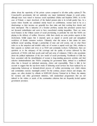 claims about the superiority of the private system compared to all other policy options.23 The
ConcertaciÛn governments did not undertake any major institutional changes in social policy,
although taxes were raised to increase social expenditure (Huber and Stephens 2000). As in the
case of Poland, a major drawback of the funded pension plan is its in-built gender bias. In a
system where benefits are calculated strictly based on contributions, women tend to be at a
disadvantage as their incomes are generally less than minis and their working lives shorter and
more interrupted. This is indicative of a broader problem, namely that privatized systems have
not favoured redistribution and seem to have exacerbated existing inequalities. There are some
novel features in the Chilean system of social provisioning, in particular the role that NGOs are
playing in the delivery of welfare. However, while there clearly are some positive aspects to this
involvement, Schild argues that it depends upon an unpaid or poorly paid and unregulated
workforce of female extension workers. Ultimately what this means is that claims for more
inefficient social spending, through a partnership of state and civil society, rely on what Elson
refers to as the unspoken and invisible safety net of women is unpaid work (pp. 5ñ6), whether in
their capacity as mothers and wives or as NGO and community workers. Furthermore, there are
questions as to the adequacy of the coverage and the quality of service delivered by this
patchwork of NGOs with their poorly paid staff and army of volunteers. Child is also pessimistic
about the political implications of the new model of social provisioning. Neoliberals in Chile has
been associated with the demobilization of women is long-standing grassroots activities and their
selective institutionalization into NGOs competing for government funds, imbued in a neoliberal
ethos that is focused on individual autonomy, choice and responsibility. There is little in her
account to suggest that the top-down mode of delivering social services has been replaced by an
empowering bottom-up or ìdemand-drivenî process of welfare provisioning over which citizens
and communities exercise meaningful control. On the contrary, project choices and designs, she
argues, are often decided by officials in SERNAM (Service National de la Muter, the ministry
for women) and other government ministries, with standardized programmers that are not
tailored to the wishes or needs of the communities criticisms that are frequently leveled against
government provision.
 