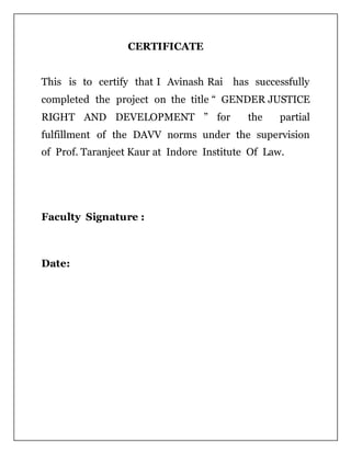 CERTIFICATE
This is to certify that I Avinash Rai has successfully
completed the project on the title “ GENDER JUSTICE
RIGHT AND DEVELOPMENT ” for the partial
fulfillment of the DAVV norms under the supervision
of Prof. Taranjeet Kaur at Indore Institute Of Law.
Faculty Signature :
Date:
 