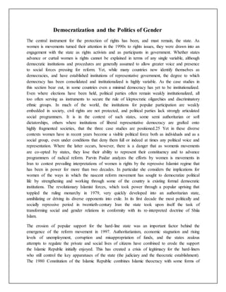 Democratization and the Politics of Gender
The central instrument for the protection of rights has been, and must remain, the state. As
women is movements turned their attention in the 1990s to rights issues, they were drawn into an
engagement with the state as rights activists and as participants in government. Whether states
advance or curtail women is rights cannot be explained in terms of any single variable, although
democratic institutions and procedures are generally assumed to allow greater voice and presence
to social forces pressing for reform. Yet, while many countries now identify themselves as
democracies, and have established institutions of representative government, the degree to which
democracy has been consolidated and institutionalized is highly variable. As the case studies in
this section bear out, in some countries even a minimal democracy has yet to be institutionalized.
Even where elections have been held, political parties often remain weakly institutionalized, all
too often serving as instruments to secure the rule of kleptocratic oligarchies and discriminatory
ethnic groups. In much of the world, the institutions for popular participation are weakly
embedded in society, civil rights are not protected, and political parties lack strongly articulated
social programmers. It is in the context of such states, some semi authoritarian or soft
dictatorships, others where institutions of liberal representative democracy are grafted onto
highly fragmented societies, that the three case studies are positioned.25 Yet in these diverse
contexts women have in recent years become a visible political force both as individuals and as a
social group, even under conditions that deny them full or indeed at times any political voice and
representation. Where the latter occurs, however, there is a danger that as womenís movements
are co-opted by states, they lose their ability to represent their constituency and to advance
programmers of radical reform. Parvin Paidar analyzes the efforts by women is movements in
Iran to contest prevailing interpretations of women is rights by the repressive Islamist regime that
has been in power for more than two decades. In particular she considers the implications for
women of the ways in which the nascent reform movement has sought to democratize political
life by strengthening and working through some of the country is existing formal democratic
institutions. The revolutionary Islamist forces, which took power through a popular uprising that
toppled the ruling monarchy in 1979, very quickly developed into an authoritarian state,
annihilating or driving its diverse opponents into exile. In its first decade the most politically and
socially repressive period in twentieth-century Iran the state took upon itself the task of
transforming social and gender relations in conformity with its re-interpreted doctrine of Shiía
Islam.
The erosion of popular support for the hard-line state was an important factor behind the
emergence of the reform movement in 1997. Authoritarianism, economic stagnation and rising
levels of unemployment, corruption and misappropriation of funds, and the states zealous
attempts to regulate the private and social lives of citizens have combined to erode the support
the Islamic Republic initially enjoyed. This has created a crisis of legitimacy for the hard-liners
who still control the key apparatuses of the state (the judiciary and the theocratic establishment).
The 1980 Constitution of the Islamic Republic combines Islamic theocracy with some forms of
 