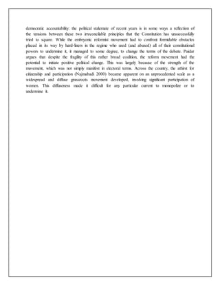 democratic accountability: the political stalemate of recent years is in some ways a reflection of
the tensions between these two irreconcilable principles that the Constitution has unsuccessfully
tried to square. While the embryonic reformist movement had to confront formidable obstacles
placed in its way by hard-liners in the regime who used (and abused) all of their constitutional
powers to undermine it, it managed to some degree, to change the terms of the debate. Paidar
argues that despite the fragility of this rather broad coalition, the reform movement had the
potential to initiate positive political change. This was largely because of the strength of the
movement, which was not simply manifest in electoral terms. Across the country, the athirst for
citizenship and participation (Najmabadi 2000) became apparent on an unprecedented scale as a
widespread and diffuse grassroots movement developed, involving significant participation of
women. This diffuseness made it difficult for any particular current to monopolize or to
undermine it.
 