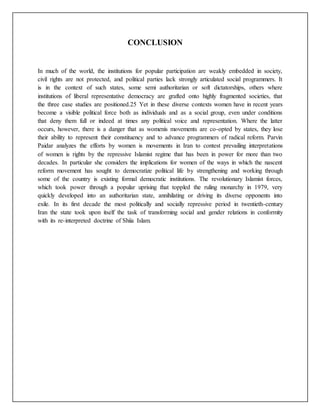 CONCLUSION
In much of the world, the institutions for popular participation are weakly embedded in society,
civil rights are not protected, and political parties lack strongly articulated social programmers. It
is in the context of such states, some semi authoritarian or soft dictatorships, others where
institutions of liberal representative democracy are grafted onto highly fragmented societies, that
the three case studies are positioned.25 Yet in these diverse contexts women have in recent years
become a visible political force both as individuals and as a social group, even under conditions
that deny them full or indeed at times any political voice and representation. Where the latter
occurs, however, there is a danger that as womenís movements are co-opted by states, they lose
their ability to represent their constituency and to advance programmers of radical reform. Parvin
Paidar analyzes the efforts by women is movements in Iran to contest prevailing interpretations
of women is rights by the repressive Islamist regime that has been in power for more than two
decades. In particular she considers the implications for women of the ways in which the nascent
reform movement has sought to democratize political life by strengthening and working through
some of the country is existing formal democratic institutions. The revolutionary Islamist forces,
which took power through a popular uprising that toppled the ruling monarchy in 1979, very
quickly developed into an authoritarian state, annihilating or driving its diverse opponents into
exile. In its first decade the most politically and socially repressive period in twentieth-century
Iran the state took upon itself the task of transforming social and gender relations in conformity
with its re-interpreted doctrine of Shiía Islam.
 