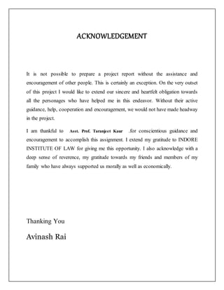 ACKNOWLEDGEMENT
It is not possible to prepare a project report without the assistance and
encouragement of other people. This is certainly an exception. On the very outset
of this project I would like to extend our sincere and heartfelt obligation towards
all the personages who have helped me in this endeavor. Without their active
guidance, help, cooperation and encouragement, we would not have made headway
in the project.
I am thankful to Asst. Prof. Taranjeet Kaur .for conscientious guidance and
encouragement to accomplish this assignment. I extend my gratitude to INDORE
INSTITUTE OF LAW for giving me this opportunity. I also acknowledge with a
deep sense of reverence, my gratitude towards my friends and members of my
family who have always supported us morally as well as economically.
Thanking You
Avinash Rai
 