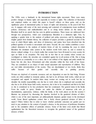 INTRODUCTION
The 1990s were a landmark in the international human rights movement. There were many
positive changes in human rights and especially in women is rights. The collection of theoretical
and empirical studies on which this paper is based7 reflects on these gains, and on the
significance given in international policy to issues of rights and democracy in the post-Cold War
era. It engages with some of the most pressing and contested of contemporary issues neoliberal
policies, democracy and multiculturalism and in so doing invites debate on the nature of
liberalism itself in an epoch that has seen its global ascendancy. These issues are addressed here
through two perspectives, which cast contemporary liberalism in a distinctive light. First, by
applying a gender lenis to the analysis of political and policy processes, and by deploying the
insights gained from feminist theory, the collection of papers provides a gendered account of the
ways in which liberal rights, and ideas of democracy and justice have been absorbed into the
political agendas of women is movements and states. Second, the case studies contribute a cross-
cultural dimension to the analysis of modern forms of rule by examining the ways in which
liberalism the dominant value system in the modern world both exists in, and is resisted in,
diverse cultural settings. It is a harsh reality that women have been ill-treated in every society for
ages an India is no exception. The irony lies in fact that in our country where women are
worshipped as shakti, the atrocities are committed against her in all sections of life. She is being
looked down as commodity or as a slave, she is not robbed of her dignity and pride outside her
house but she also faces ill-treatment and other atrocities within the four walls of her house.
They are considered as an object of male sexual enjoyment and reproduction of children. They
are real dalits (downtrodden) of the society. They are discriminated at two levels, firstly they
suffer because of their gender and secondly due to grinding poverty.
Women are deprived of economic resources and are dependent on men for their living. Women
works are often confined to domestic sphere, she had to do all house hold works, which are not
recognized and unpaid. In modern times many women are coming out to work but has to
shoulder the double responsibility; one she has to work where she is employed and secondly she
also has to do all the house hold works, moreover, she is last to be considered and first to be fired
as she is considered to be less productive than her counterpart. Her general status in the family
From the cradle to grave, females are under the clutches of numerous evils acts as
discriminations, oppressions, violence, within the family, at the work places an din the society. I
illustrate my proposal by discussing the injustice involved in the gendered division of labor,
which is one of the most important, yet philosophically disputed, gender issues in the developed
world. Some liberal egalitarians contest that a freely chosen gendered division of labor is
unjust.3 Others believe that in order to know whether particular outcomes are gender just we
need to pay attention to the context of people’s choices, to the processes of preference formation
and to the cumulative effects of particular choices. Some of the latter even doubt that liberal
egalitarianism has the theoretical resources to recognize the gendered nature of the gendered
division of labor.
 