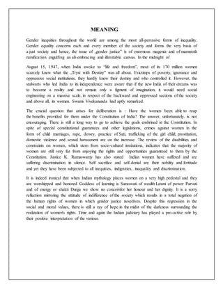 MEANING
Gender inequities throughout the world are among the most all-pervasive forms of inequality.
Gender equality concerns each and every member of the society and forms the very basis of
a just society and hence, the issue of „gender justice‟ is of enormous magenta and of mammoth
ramification engulfing an all-embracing and illimitable canvas. In the midnight of
August 15, 1947, when India awoke to “life and freedom”, most of its 170 million women
scarcely knew what the „Tryst with Destiny‟ was all about. Evictimps of poverty, ignorance and
oppressive social institutions, they hardly knew their destiny and who controlled it. However, the
stalwarts who led India to its independence were aware that if the new India of their dreams was
to become a reality and not remain only a figment of imagination, it would need social
engineering on a massive scale, in respect of the backward and oppressed sections of the society
and above all, its women. Swami Vivekananda had aptly remarked.
The crucial question that arises for deliberation is : Have the women been able to reap
the benefits provided for them under the Constitution of India? The answer, unfortunately, is not
encouraging. There is still a long way to go to achieve the goals enshrined in the Constitution. In
spite of special constitutional guarantees and other legislations, crimes against women in the
form of child marriages, rape, dowry, practice of Sati, trafficking of the girl child, prostitution,
domestic violence and sexual harassment are on the increase. The review of the disabilities and
constraints on women, which stem from socio-cultural institutions, indicates that the majority of
women are still very far from enjoying the rights and opportunities guaranteed to them by the
Constitution. Justice K. Ramaswamy has also stated Indian women have suffered and are
suffering discrimination in silence. Self sacrifice and self-denial are their nobility and fortitude
and yet they have been subjected to all inequities, indignities, inequality and discrimination.
It is indeed ironical that when Indian mythology places women on a very high pedestal and they
are worshipped and honored Goddess of learning is Saraswati of wealth Laxmi of power Parvati
and of energy or shakti Durga we show no concernfor her honour and her dignity. It is a sorry
reflection mirroring the attitude of indifference of the society which results in a total negation of
the human rights of women in which gender justice nosedives. Despite this regression in the
social and moral values, there is still a ray of hope in the midst of the darkness surrounding the
realization of women's rights. Time and again the Indian judiciary has played a pro-active role by
their positive interpretation of the various.
 