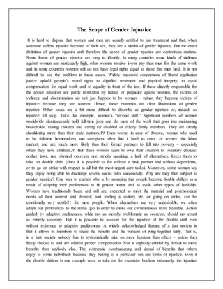 The Scope of Gender Injustice
It is hard to dispute that women and men are equally entitled to just treatment and that, when
someone suffers injustice because of their sex, they are a victim of gender injustice. But the exact
definition of gender injustice and therefore the scope of gender injustice are contentious matters.
Some forms of gender injustice are easy to identify. In many countries some kinds of violence
against women are particularly high, often women receive lower pay than men for the same work
and in some countries women still do not have legal rights equal to those that men hold. It is not
difficult to see the problem in these cases. Widely endorsed conceptions of liberal egalitarian
justice uphold people’s moral rights to dignified treatment and physical integrity, to equal
compensation for equal work and to equality in front of the law. If those directly responsible for
the above injustices are partly motivated by hatred or prejudice against women, the victims of
violence and discrimination do not just happen to be women – rather, they become victims of
injustice because they are women. Hence, these examples are clear illustrations of gender
injustice. Other cases are a bit more difficult to describe as gender injustice or, indeed, as
injustice full stop. Take, for example, women’s “second shift.” Significant numbers of women
worldwide simultaneously hold full-time jobs and do most of the work that goes into maintaining
households, raising children and caring for disabled or elderly family members. They are clearly
shouldering more than their male partners.19 Even worse, in case of divorce, women who used
to be full-time homemakers and caregivers often find it hard to enter, or reenter, the labor
market, and are much more likely than their former partners to fall into poverty – especially
when they have children.20 But these women seem to owe their situation to voluntary choices:
neither laws, nor physical coercion, nor, strictly speaking, a lack of alternatives, forces them to
take on double shifts (since it is possible to live without a male partner and without dependents,
or to go on strike with respect to all but the most urgent care tasks). Moreover, some women say
they enjoy being able to discharge several social roles successfully. Why are they then subject to
gender injustice? One way to explain why is by assuming that people become double shifters as a
result of adapting their preferences to fit gender norms and to avoid other types of hardship.
Women have traditionally been, and still are, expected to meet the material and psychological
needs of their nearest and dearest; and leading a solitary life, or going on strike, can be
emotionally very costly21 for most people. When alternatives are very undesirable, we often
adapt our preferences to the status quo in order to make our circumstances more bearable. Action
guided by adaptive preferences, while not as morally problematic as coercion, should not count
as entirely voluntary. But it is possible to account for the injustice of the double shift even
without reference to adaptive preferences. A widely acknowledged feature of a just society is
that it allows its members to share the benefits and the burdens of living together fairly. That is,
in a just society nobody has to systematically take on more burdens than others – unless they
freely choose to and are offered proper compensation. Nor is anybody entitled by default to more
benefits than anybody else. The systematic overburdening and denial of benefits that others
enjoy to some individuals because they belong to a particular sex are forms of injustice. Even if
the double shifters in our example were to take on the excessive burdens voluntarily, the injustice
 