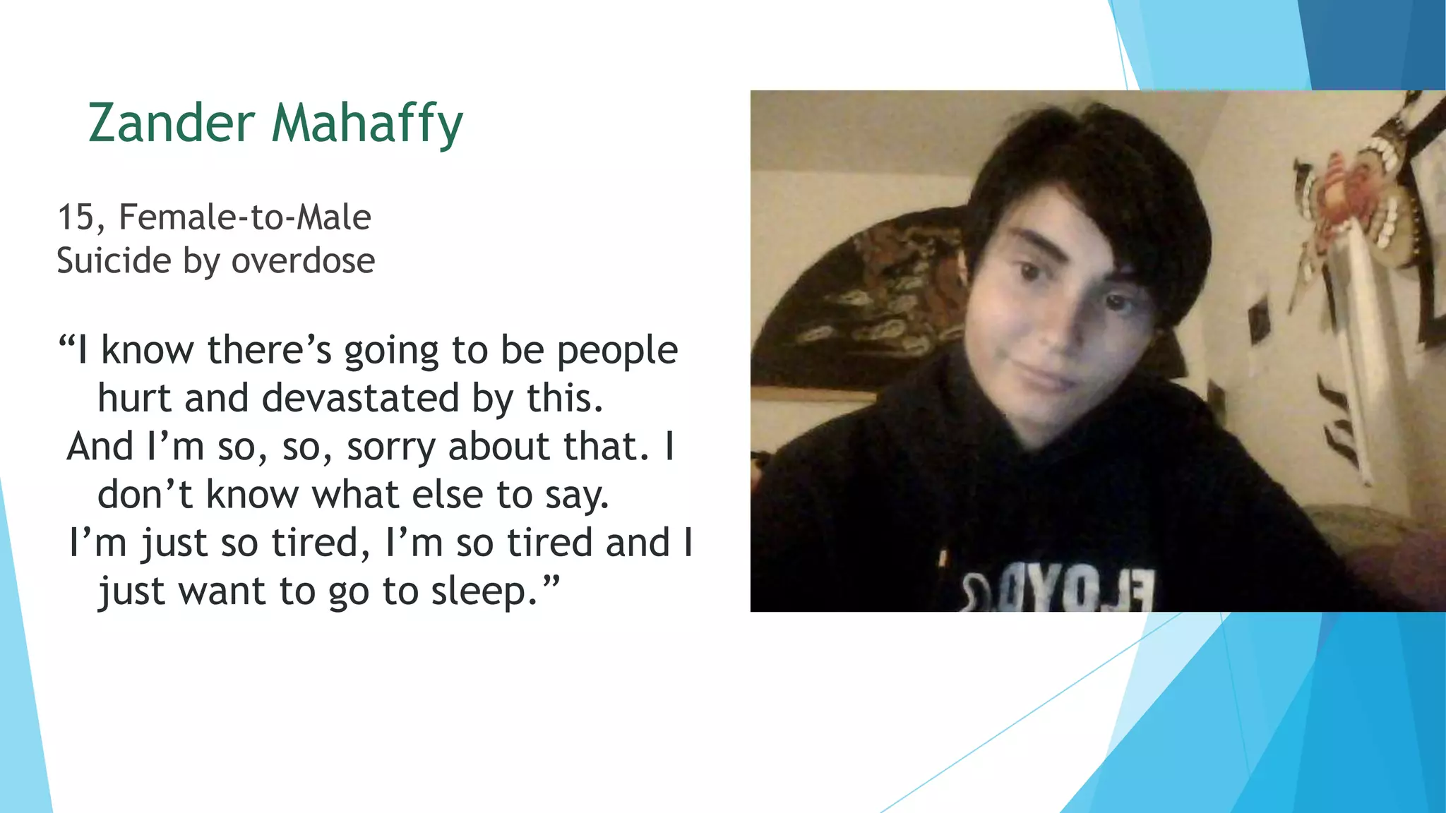 Zander Mahaffy
15, Female-to-Male
Suicide by overdose
“I know there’s going to be people
hurt and devastated by this.
And I’m so, so, sorry about that. I
don’t know what else to say.
I’m just so tired, I’m so tired and I
just want to go to sleep.”
 