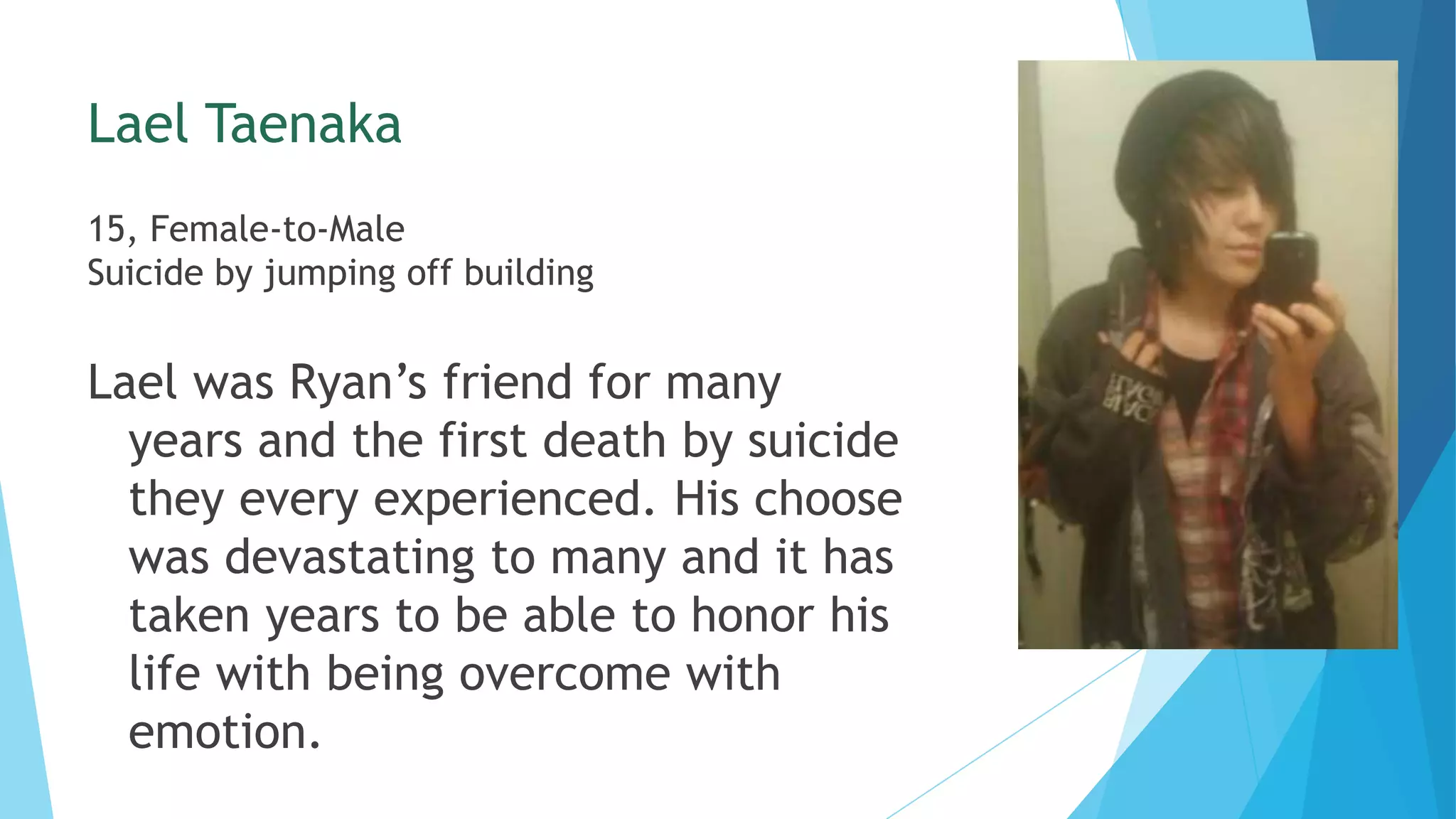 Lael Taenaka
15, Female-to-Male
Suicide by jumping off building
Lael was Ryan’s friend for many
years and the first death by suicide
they every experienced. His choose
was devastating to many and it has
taken years to be able to honor his
life with being overcome with
emotion.
 
