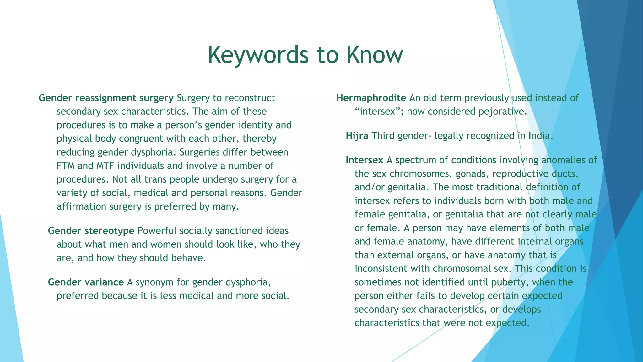 Keywords to Know
Gender reassignment surgery Surgery to reconstruct
secondary sex characteristics. The aim of these
procedures is to make a person’s gender identity and
physical body congruent with each other, thereby
reducing gender dysphoria. Surgeries differ between
FTM and MTF individuals and involve a number of
procedures. Not all trans people undergo surgery for a
variety of social, medical and personal reasons. Gender
affirmation surgery is preferred by many.
Gender stereotype Powerful socially sanctioned ideas
about what men and women should look like, who they
are, and how they should behave.
Gender variance A synonym for gender dysphoria,
preferred because it is less medical and more social.
Hermaphrodite An old term previously used instead of
“intersex”; now considered pejorative.
Hijra Third gender- legally recognized in India.
Intersex A spectrum of conditions involving anomalies of
the sex chromosomes, gonads, reproductive ducts,
and/or genitalia. The most traditional definition of
intersex refers to individuals born with both male and
female genitalia, or genitalia that are not clearly male
or female. A person may have elements of both male
and female anatomy, have different internal organs
than external organs, or have anatomy that is
inconsistent with chromosomal sex. This condition is
sometimes not identified until puberty, when the
person either fails to develop certain expected
secondary sex characteristics, or develops
characteristics that were not expected.
 