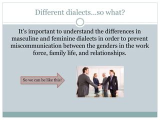 Different dialects…so what?
It’s important to understand the differences in
masculine and feminine dialects in order to prevent
miscommunication between the genders in the work
force, family life, and relationships.
So we can be like this!
 