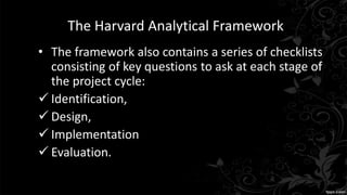 The Harvard Analytical Framework
• The framework also contains a series of checklists
consisting of key questions to ask at each stage of
the project cycle:
 Identification,
 Design,
 Implementation
 Evaluation.
 
