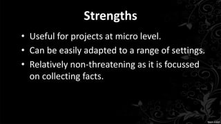 Strengths
• Useful for projects at micro level.
• Can be easily adapted to a range of settings.
• Relatively non-threatening as it is focussed
on collecting facts.
 