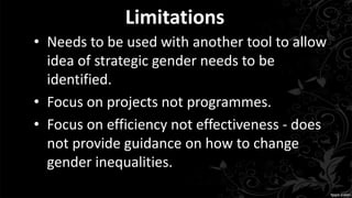 Limitations
• Needs to be used with another tool to allow
idea of strategic gender needs to be
identified.
• Focus on projects not programmes.
• Focus on efficiency not effectiveness - does
not provide guidance on how to change
gender inequalities.
 