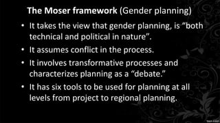 The Moser framework (Gender planning)
• It takes the view that gender planning, is “both
technical and political in nature”.
• It assumes conflict in the process.
• It involves transformative processes and
characterizes planning as a “debate.”
• It has six tools to be used for planning at all
levels from project to regional planning.
 