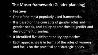 The Moser framework (Gender planning)
• Features
• One of the most popularly used frameworks.
• It is based on the concepts of gender roles and
gender needs, and policy approaches to gender and
development planning.
• It identified five different policy approaches
• Each approaches is in terms of the roles of women
and focus on the practical and strategic needs.
 