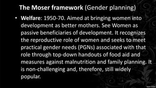 The Moser framework (Gender planning)
• Welfare: 1950-70. Aimed at bringing women into
development as better mothers. See Women as
passive beneficiaries of development. It recognizes
the reproductive role of women and seeks to meet
practical gender needs (PGNs) associated with that
role through top-down handouts of food aid and
measures against malnutrition and family planning. It
is non-challenging and, therefore, still widely
popular.
 