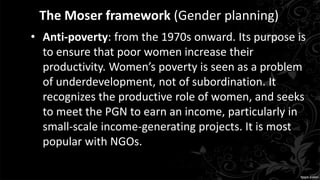 The Moser framework (Gender planning)
• Anti-poverty: from the 1970s onward. Its purpose is
to ensure that poor women increase their
productivity. Women’s poverty is seen as a problem
of underdevelopment, not of subordination. It
recognizes the productive role of women, and seeks
to meet the PGN to earn an income, particularly in
small-scale income-generating projects. It is most
popular with NGOs.
 