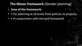 The Moser framework (Gender planning)
• Uses of the framework:
• • For planning at all levels from policies to projects;
• • In conjunction with Harvard framework
 