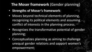 The Moser framework (Gender planning)
• Strengths of Moser’s framework:
• Moves beyond technical elements of planning,
recognizing its political elements and assuming
conflict of interests in the planning process.
• Recognizes the transformative potential of gender
planning;
• Conceptualizes planning as aiming to challenge
unequal gender relations and support women’s
empowerment;
 