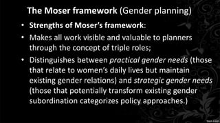 The Moser framework (Gender planning)
• Strengths of Moser’s framework:
• Makes all work visible and valuable to planners
through the concept of triple roles;
• Distinguishes between practical gender needs (those
that relate to women’s daily lives but maintain
existing gender relations) and strategic gender needs
(those that potentially transform existing gender
subordination categorizes policy approaches.)
 