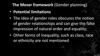 The Moser framework (Gender planning)
• Potential limitations
• The idea of gender roles obscures the notion
of gender relationships and can give the false
impression of natural order and equality;
• Other forms of inequality, such as class, race
or ethnicity are not mentioned
 