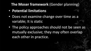 The Moser framework (Gender planning)
• Potential limitations
• Does not examine change over time as a
variable; It is static
• The policy approaches should not be seen as
mutually exclusive; they may often overlap
each other in practice.
 