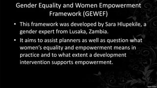 Gender Equality and Women Empowerment
Framework (GEWEF)
• This framework was developed by Sara Hlupekile, a
gender expert from Lusaka, Zambia.
• It aims to assist planners as well as question what
women’s equality and empowerment means in
practice and to what extent a development
intervention supports empowerment.
 