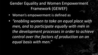 Gender Equality and Women Empowerment
Framework (GEWEF)
• Women’s empowerment is defined as
• “enabling women to take an equal place with
men, and to participate equally with men in
the development processes in order to achieve
control over the factors of production on an
equal basis with men.”
 
