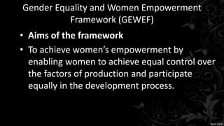Gender Equality and Women Empowerment
Framework (GEWEF)
• Aims of the framework
• To achieve women’s empowerment by
enabling women to achieve equal control over
the factors of production and participate
equally in the development process.
 
