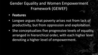 Gender Equality and Women Empowerment
Framework (GEWEF)
• Features
• Longwe argues that poverty arises not from lack of
productivity, but from oppression and exploitation.
• She conceptualizes five progressive levels of equality,
arranged in hierarchical order, with each higher level
denoting a higher level of empowerment.
 