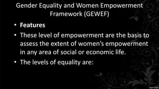 Gender Equality and Women Empowerment
Framework (GEWEF)
• Features
• These level of empowerment are the basis to
assess the extent of women’s empowerment
in any area of social or economic life.
• The levels of equality are:
 