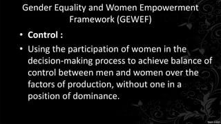 Gender Equality and Women Empowerment
Framework (GEWEF)
• Control :
• Using the participation of women in the
decision-making process to achieve balance of
control between men and women over the
factors of production, without one in a
position of dominance.
 
