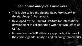 The Harvard Analytical Framework
• This is also called the Gender Roles Framework or
Gender Analysis Framework.
• Developed by the Harvard Institute for International
development in collaboration with the WID Office of
USAID
• Is based on the WID efficiency approach, it is one of
the earliest gender analysis and planning frameworks
 