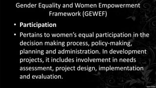 Gender Equality and Women Empowerment
Framework (GEWEF)
• Participation
• Pertains to women’s equal participation in the
decision making process, policy-making,
planning and administration. In development
projects, it includes involvement in needs
assessment, project design, implementation
and evaluation.
 