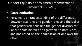 Gender Equality and Women Empowerment
Framework (GEWEF)
• Conscientization.
• Pertains to an understanding of the difference
between sex roles and gender roles and the belief
that gender relations and the gender division of
labor should be fair and agreeable to both sides,
and not based on the domination of one over the
other
 