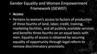 Gender Equality and Women Empowerment
Framework (GEWEF)
• Access
• Pertains to women’s access to factors of production
of three fourths of land, labor, credit, training,
marketing facilities, and all publicly available services
and benefits three-fourths on an equal basis with
men. Equality of access is obtained by securing
equality of opportunity through legal reform to
remove discriminatory provisions.
 