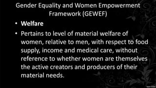 Gender Equality and Women Empowerment
Framework (GEWEF)
• Welfare
• Pertains to level of material welfare of
women, relative to men, with respect to food
supply, income and medical care, without
reference to whether women are themselves
the active creators and producers of their
material needs.
 