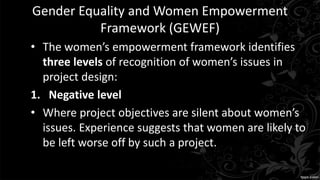 Gender Equality and Women Empowerment
Framework (GEWEF)
• The women’s empowerment framework identifies
three levels of recognition of women’s issues in
project design:
1. Negative level
• Where project objectives are silent about women’s
issues. Experience suggests that women are likely to
be left worse off by such a project.
 