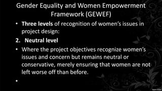 Gender Equality and Women Empowerment
Framework (GEWEF)
• Three levels of recognition of women’s issues in
project design:
2. Neutral level
• Where the project objectives recognize women’s
issues and concern but remains neutral or
conservative, merely ensuring that women are not
left worse off than before.
•
 