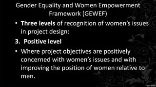 Gender Equality and Women Empowerment
Framework (GEWEF)
• Three levels of recognition of women’s issues
in project design:
3. Positive level
• Where project objectives are positively
concerned with women’s issues and with
improving the position of women relative to
men.
 